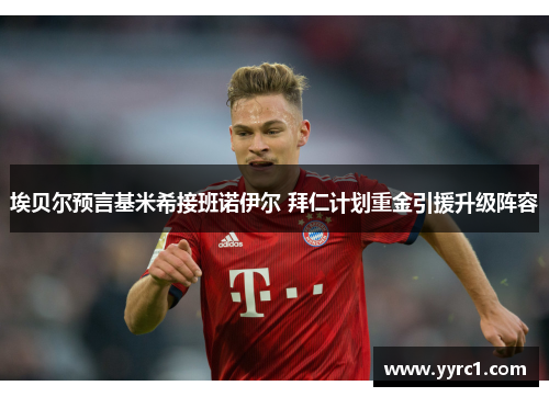 埃贝尔预言基米希接班诺伊尔 拜仁计划重金引援升级阵容
